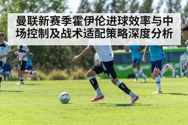 曼联新赛季霍伊伦进球效率与中场控制及战术适配策略深度分析 - hth