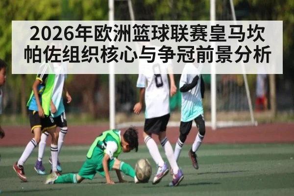 2026年欧洲篮球联赛皇马坎帕佐组织核心与争冠前景分析 - hth