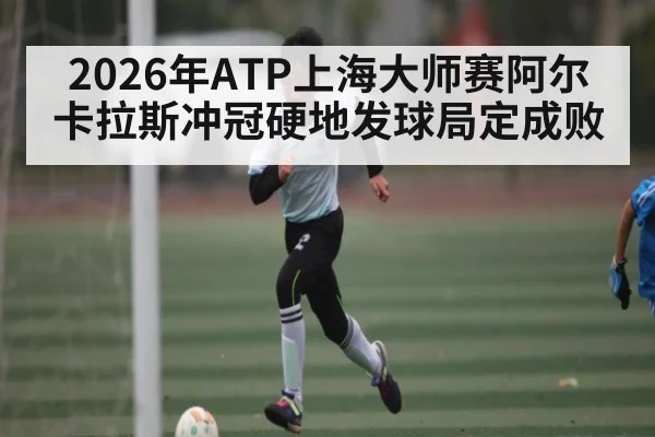 2026年ATP上海大师赛阿尔卡拉斯冲冠硬地发球局定成败